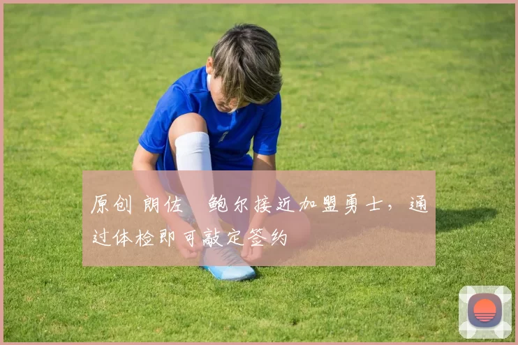 原创 朗佐・鲍尔接近加盟勇士，通过体检即可敲定签约