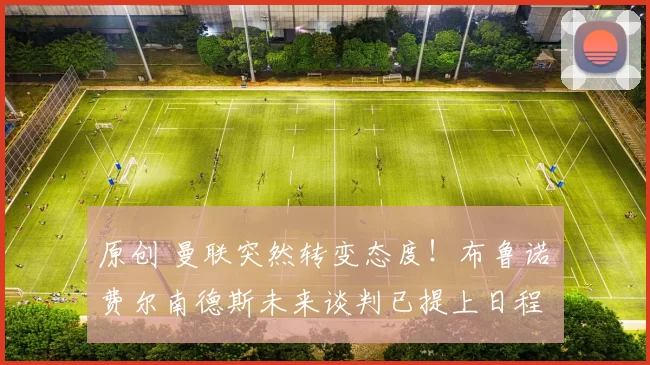 原创 曼联突然转变态度！布鲁诺・费尔南德斯未来谈判已提上日程