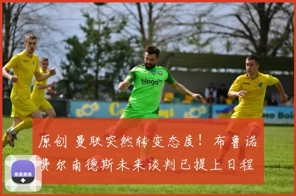 原创 曼联突然转变态度！布鲁诺・费尔南德斯未来谈判已提上日程