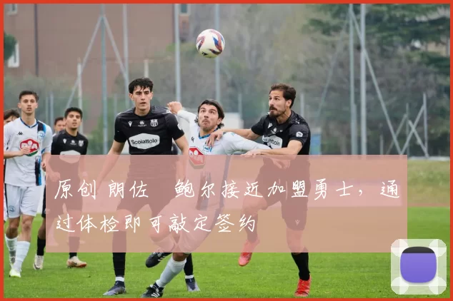 原创 朗佐・鲍尔接近加盟勇士，通过体检即可敲定签约