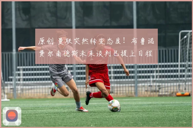 原创 曼联突然转变态度！布鲁诺・费尔南德斯未来谈判已提上日程