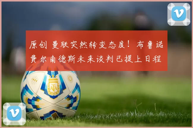 原创 曼联突然转变态度！布鲁诺・费尔南德斯未来谈判已提上日程