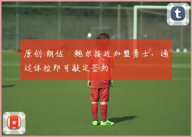 原创 朗佐・鲍尔接近加盟勇士，通过体检即可敲定签约