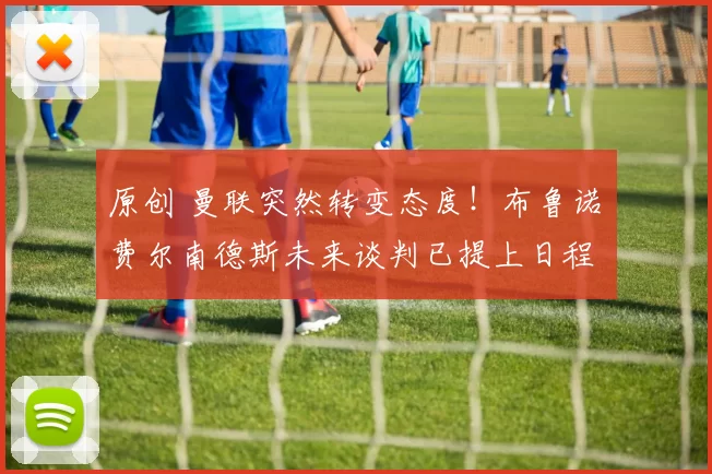 原创 曼联突然转变态度！布鲁诺・费尔南德斯未来谈判已提上日程