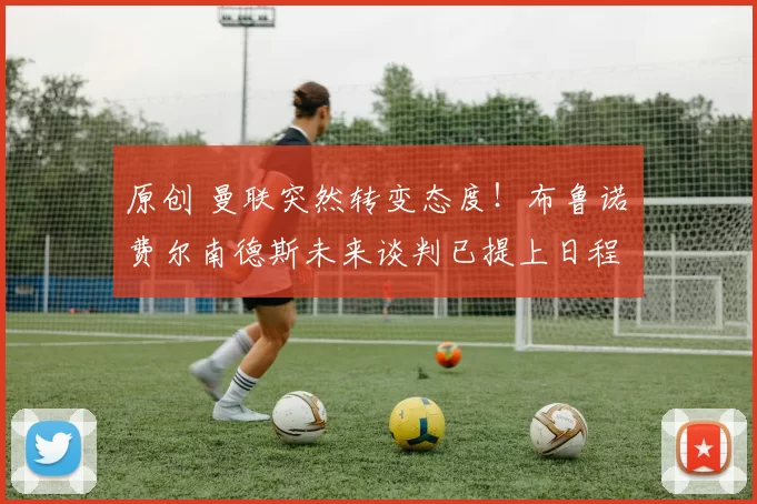 原创 曼联突然转变态度！布鲁诺・费尔南德斯未来谈判已提上日程