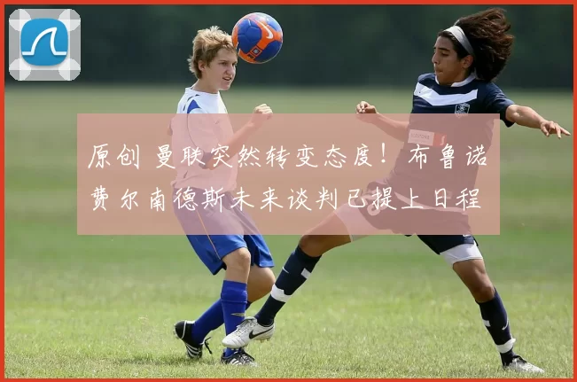 原创 曼联突然转变态度！布鲁诺・费尔南德斯未来谈判已提上日程