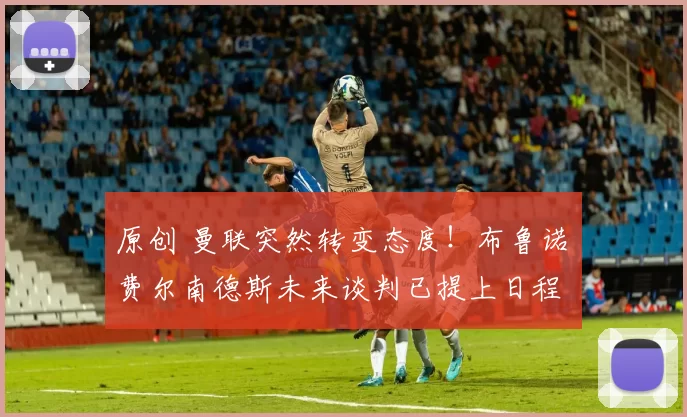 原创 曼联突然转变态度！布鲁诺・费尔南德斯未来谈判已提上日程