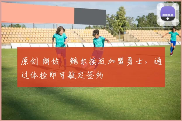 原创 朗佐・鲍尔接近加盟勇士，通过体检即可敲定签约