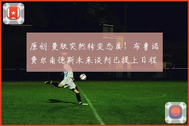 原创 曼联突然转变态度！布鲁诺・费尔南德斯未来谈判已提上日程