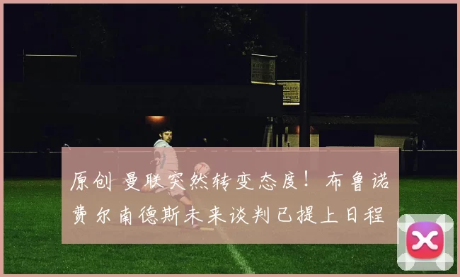 原创 曼联突然转变态度！布鲁诺・费尔南德斯未来谈判已提上日程