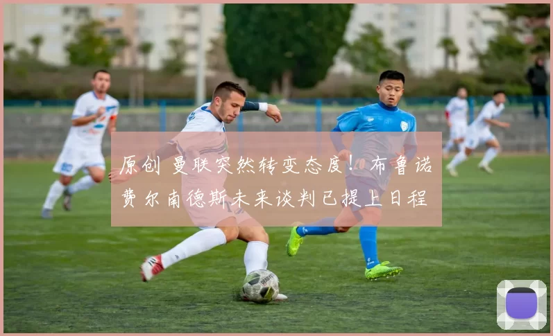 原创 曼联突然转变态度！布鲁诺・费尔南德斯未来谈判已提上日程