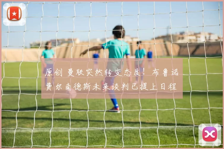 原创 曼联突然转变态度！布鲁诺・费尔南德斯未来谈判已提上日程