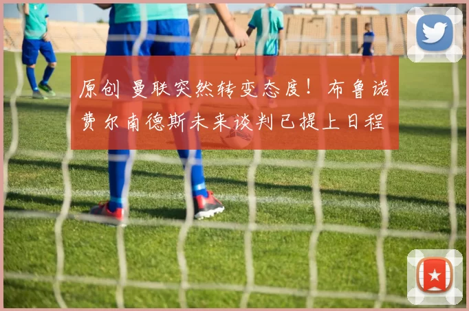 原创 曼联突然转变态度！布鲁诺・费尔南德斯未来谈判已提上日程