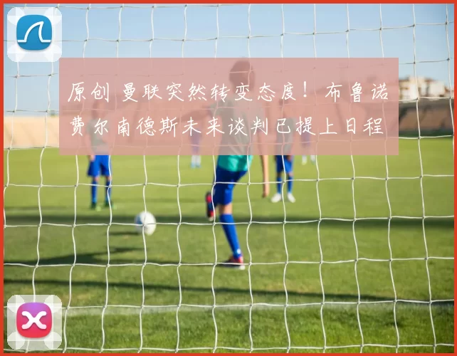 原创 曼联突然转变态度！布鲁诺・费尔南德斯未来谈判已提上日程