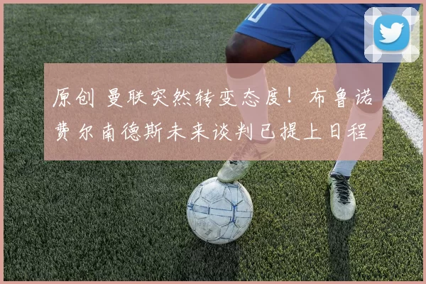 原创 曼联突然转变态度！布鲁诺・费尔南德斯未来谈判已提上日程