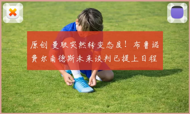 原创 曼联突然转变态度！布鲁诺・费尔南德斯未来谈判已提上日程