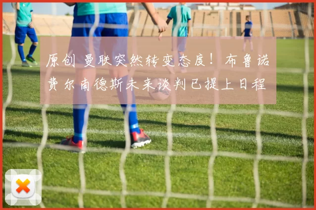 原创 曼联突然转变态度！布鲁诺・费尔南德斯未来谈判已提上日程