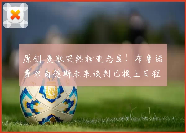 原创 曼联突然转变态度！布鲁诺・费尔南德斯未来谈判已提上日程