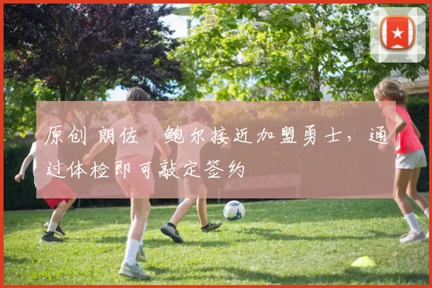 原创 朗佐・鲍尔接近加盟勇士，通过体检即可敲定签约