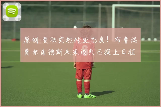 原创 曼联突然转变态度！布鲁诺・费尔南德斯未来谈判已提上日程