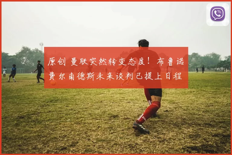 原创 曼联突然转变态度！布鲁诺・费尔南德斯未来谈判已提上日程