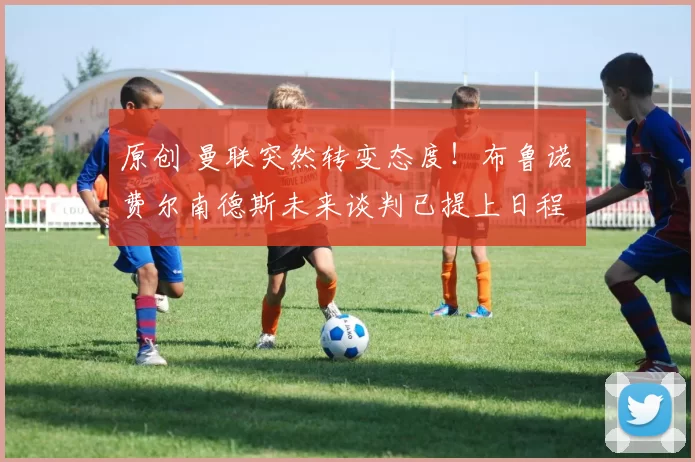 原创 曼联突然转变态度！布鲁诺・费尔南德斯未来谈判已提上日程