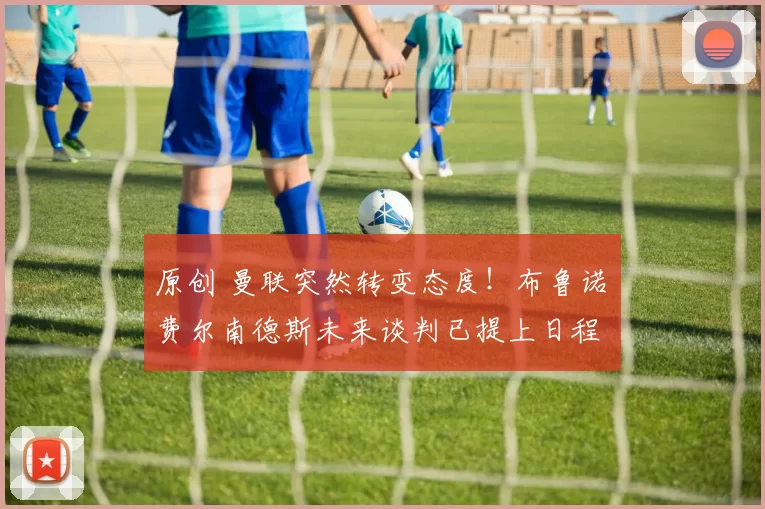 原创 曼联突然转变态度！布鲁诺・费尔南德斯未来谈判已提上日程