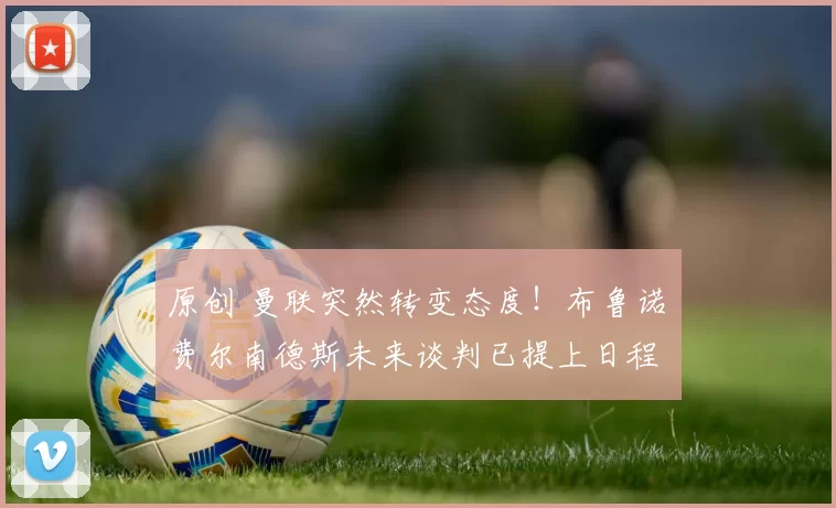 原创 曼联突然转变态度！布鲁诺・费尔南德斯未来谈判已提上日程