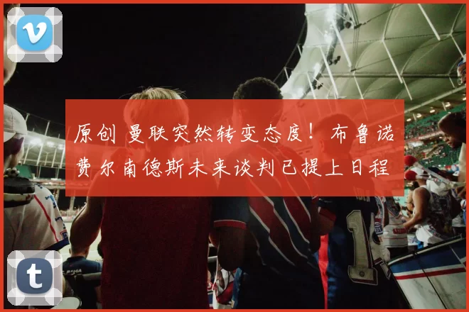 原创 曼联突然转变态度！布鲁诺・费尔南德斯未来谈判已提上日程