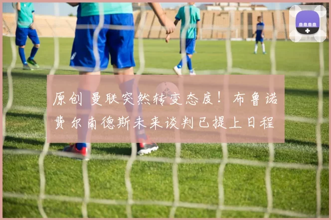 原创 曼联突然转变态度！布鲁诺・费尔南德斯未来谈判已提上日程