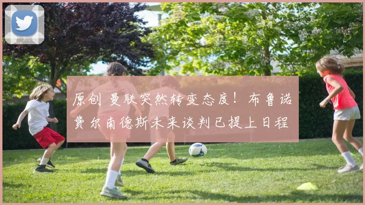 原创 曼联突然转变态度！布鲁诺・费尔南德斯未来谈判已提上日程