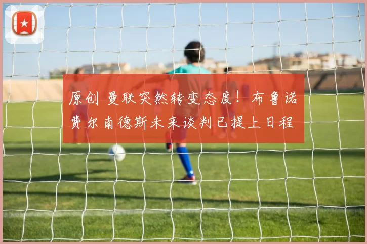 原创 曼联突然转变态度！布鲁诺・费尔南德斯未来谈判已提上日程