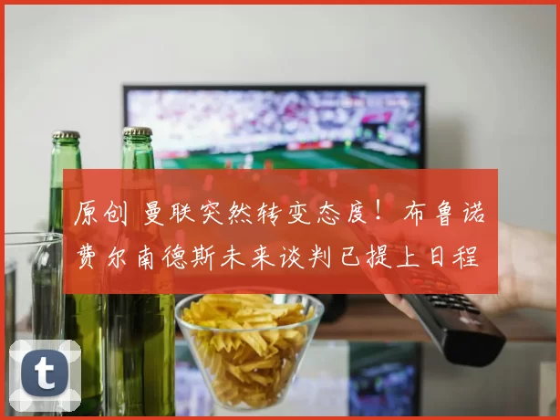 原创 曼联突然转变态度！布鲁诺・费尔南德斯未来谈判已提上日程