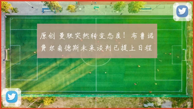 原创 曼联突然转变态度！布鲁诺・费尔南德斯未来谈判已提上日程