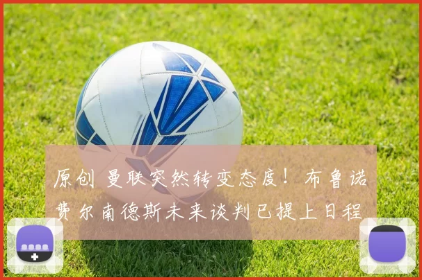 原创 曼联突然转变态度！布鲁诺・费尔南德斯未来谈判已提上日程