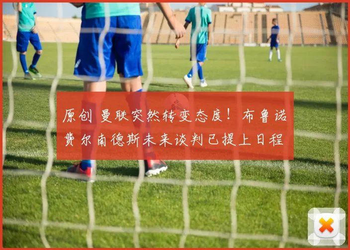 原创 曼联突然转变态度!布鲁诺・费尔南德斯未来谈判已提上日程