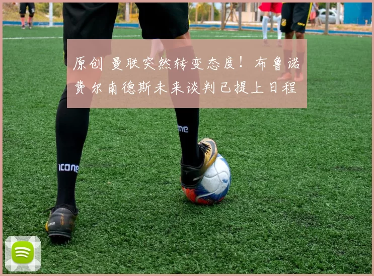 原创 曼联突然转变态度！布鲁诺・费尔南德斯未来谈判已提上日程