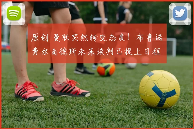 原创 曼联突然转变态度！布鲁诺・费尔南德斯未来谈判已提上日程