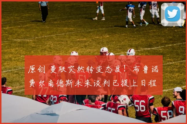 原创 曼联突然转变态度！布鲁诺・费尔南德斯未来谈判已提上日程