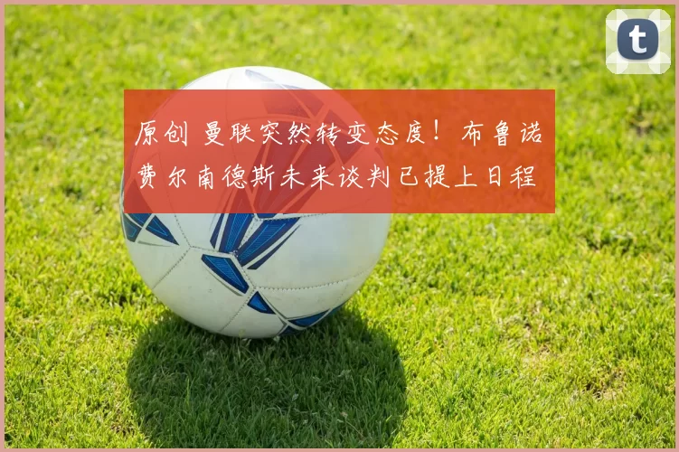 原创 曼联突然转变态度！布鲁诺・费尔南德斯未来谈判已提上日程