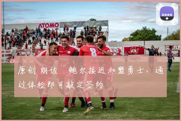 原创 朗佐・鲍尔接近加盟勇士，通过体检即可敲定签约