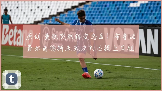 原创 曼联突然转变态度！布鲁诺・费尔南德斯未来谈判已提上日程