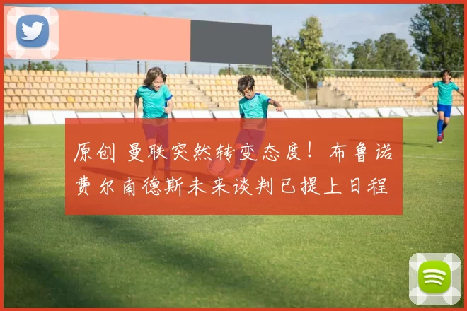 原创 曼联突然转变态度！布鲁诺・费尔南德斯未来谈判已提上日程