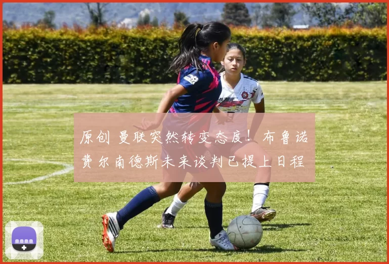 原创 曼联突然转变态度！布鲁诺・费尔南德斯未来谈判已提上日程