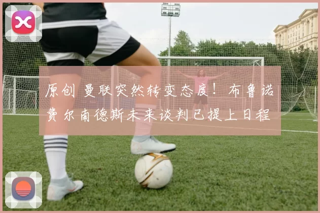 原创 曼联突然转变态度！布鲁诺・费尔南德斯未来谈判已提上日程