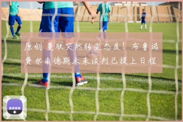 原创 曼联突然转变态度！布鲁诺・费尔南德斯未来谈判已提上日程