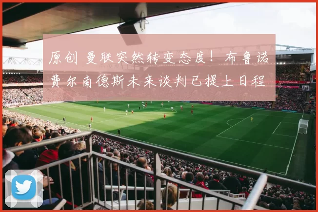 原创 曼联突然转变态度！布鲁诺・费尔南德斯未来谈判已提上日程