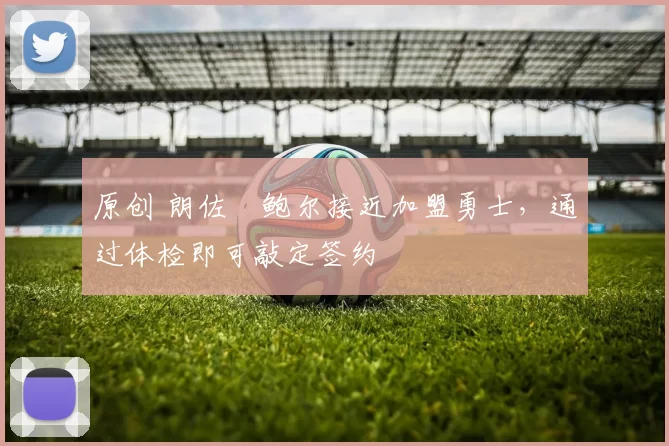 原创 朗佐・鲍尔接近加盟勇士，通过体检即可敲定签约