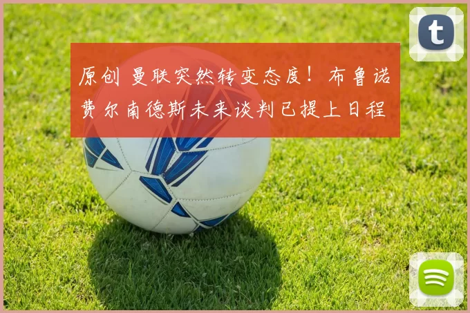 原创 曼联突然转变态度！布鲁诺・费尔南德斯未来谈判已提上日程