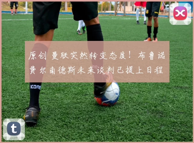 原创 曼联突然转变态度！布鲁诺・费尔南德斯未来谈判已提上日程